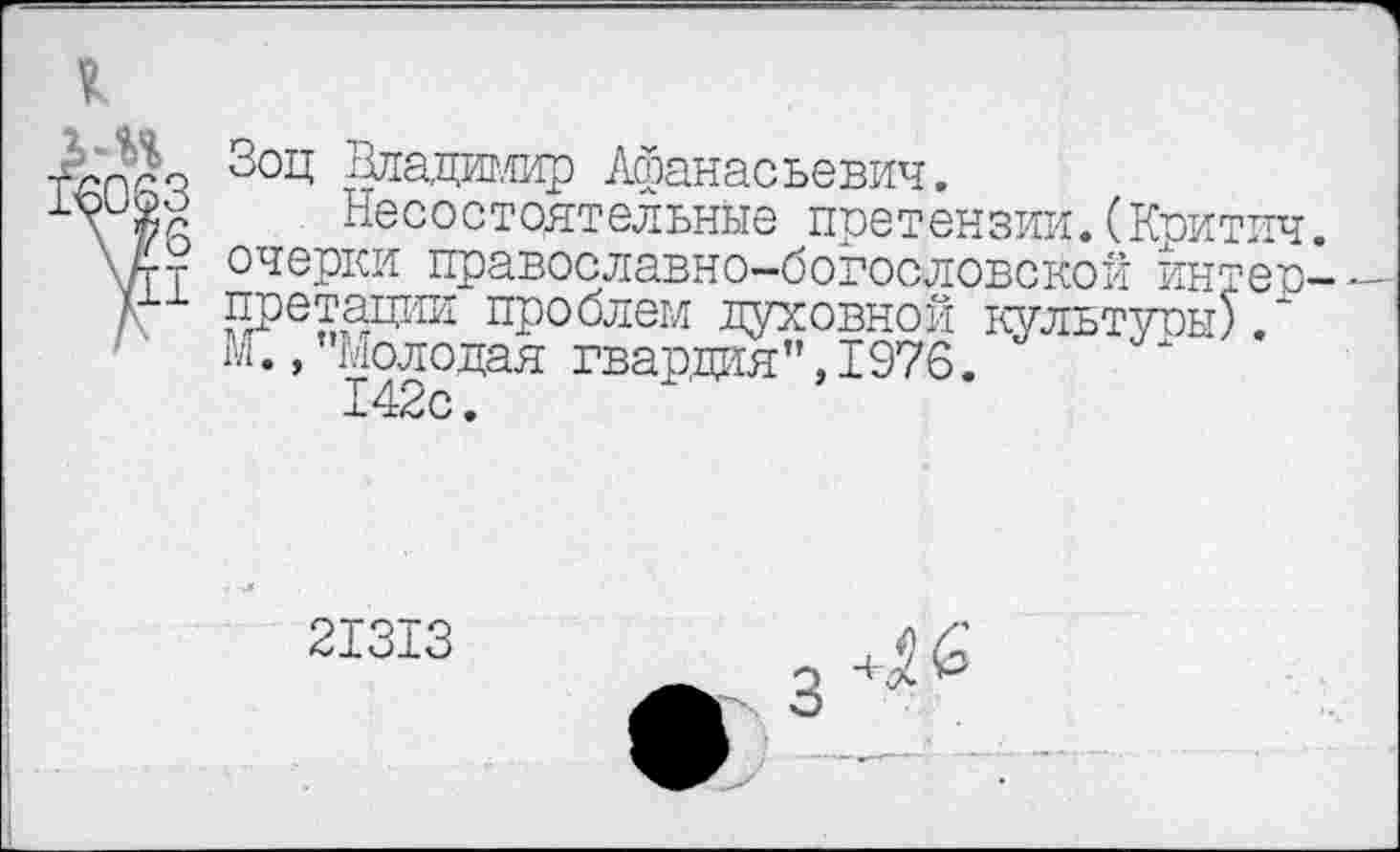 ﻿1
-Л'пго 3°Ц Владимир Афанасьевич.
\ Несостоятельные претензии.(Критич.
\ А-у очерки православно-богословской йнтер-
д Ш^апии проблем духовной культуры).'
М., Молодая гвардия”, 1976.
142с.
21313